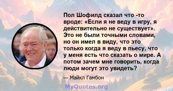 Пол Шофилд сказал что -то вроде: «Если я не веду в игру, я действительно не существует». Это не были точными словами, но он имел в виду, что это только когда я веду в пьесу, что у меня есть что сказать о мире. А потом