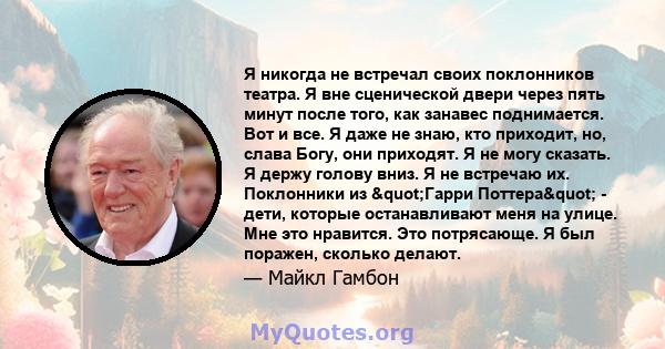 Я никогда не встречал своих поклонников театра. Я вне сценической двери через пять минут после того, как занавес поднимается. Вот и все. Я даже не знаю, кто приходит, но, слава Богу, они приходят. Я не могу сказать. Я