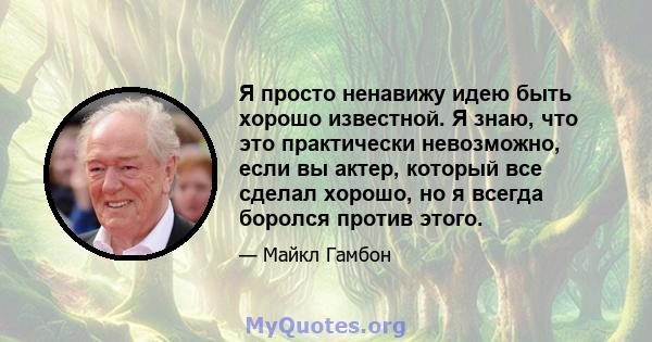 Я просто ненавижу идею быть хорошо известной. Я знаю, что это практически невозможно, если вы актер, который все сделал хорошо, но я всегда боролся против этого.