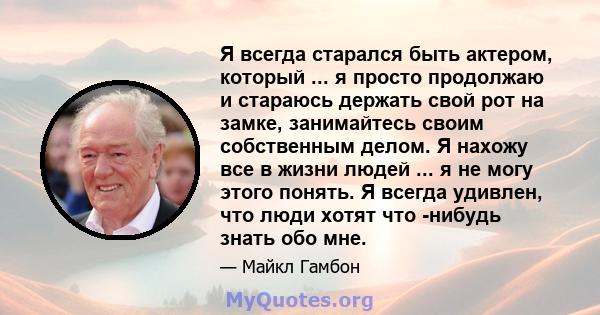 Я всегда старался быть актером, который ... я просто продолжаю и стараюсь держать свой рот на замке, занимайтесь своим собственным делом. Я нахожу все в жизни людей ... я не могу этого понять. Я всегда удивлен, что люди 