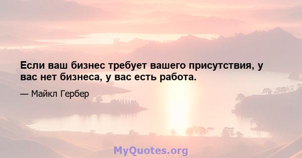 Если ваш бизнес требует вашего присутствия, у вас нет бизнеса, у вас есть работа.