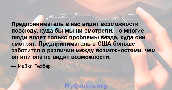 Предприниматель в нас видит возможности повсюду, куда бы мы ни смотрели, но многие люди видят только проблемы везде, куда они смотрят. Предприниматель в США больше заботится о различии между возможностями, чем он или