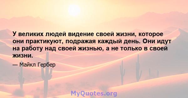 У великих людей видение своей жизни, которое они практикуют, подражая каждый день. Они идут на работу над своей жизнью, а не только в своей жизни.