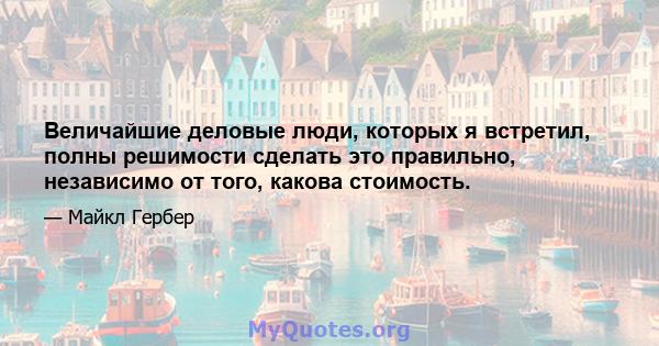 Величайшие деловые люди, которых я встретил, полны решимости сделать это правильно, независимо от того, какова стоимость.