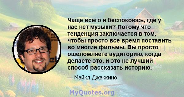 Чаще всего я беспокоюсь, где у нас нет музыки? Потому что тенденция заключается в том, чтобы просто все время поставить во многие фильмы. Вы просто ошеломляете аудиторию, когда делаете это, и это не лучший способ