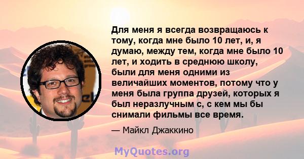 Для меня я всегда возвращаюсь к тому, когда мне было 10 лет, и, я думаю, между тем, когда мне было 10 лет, и ходить в среднюю школу, были для меня одними из величайших моментов, потому что у меня была группа друзей,