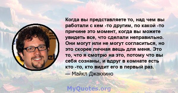 Когда вы представляете то, над чем вы работали с кем -то другим, по какой -то причине это момент, когда вы можете увидеть все, что сделали неправильно. Они могут или не могут согласиться, но это скорее личная вещь для