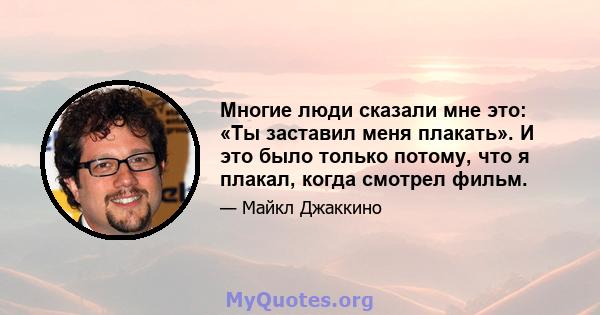 Многие люди сказали мне это: «Ты заставил меня плакать». И это было только потому, что я плакал, когда смотрел фильм.