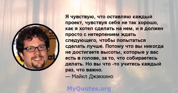 Я чувствую, что оставляю каждый проект, чувствуя себя не так хорошо, как я хотел сделать на нем, и я должен просто с нетерпением ждать следующего, чтобы попытаться сделать лучше. Потому что вы никогда не достигаете