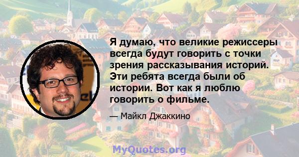 Я думаю, что великие режиссеры всегда будут говорить с точки зрения рассказывания историй. Эти ребята всегда были об истории. Вот как я люблю говорить о фильме.