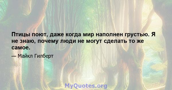 Птицы поют, даже когда мир наполнен грустью. Я не знаю, почему люди не могут сделать то же самое.