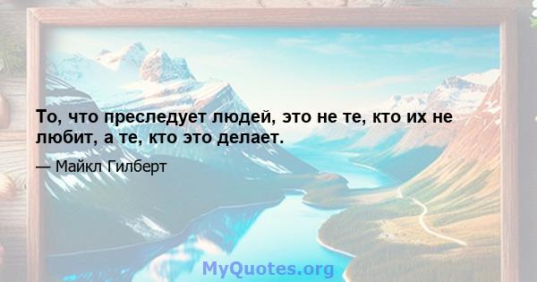 То, что преследует людей, это не те, кто их не любит, а те, кто это делает.