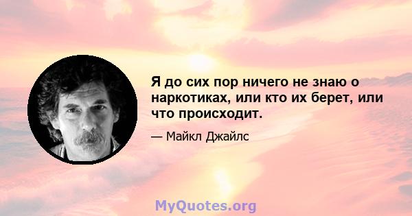 Я до сих пор ничего не знаю о наркотиках, или кто их берет, или что происходит.