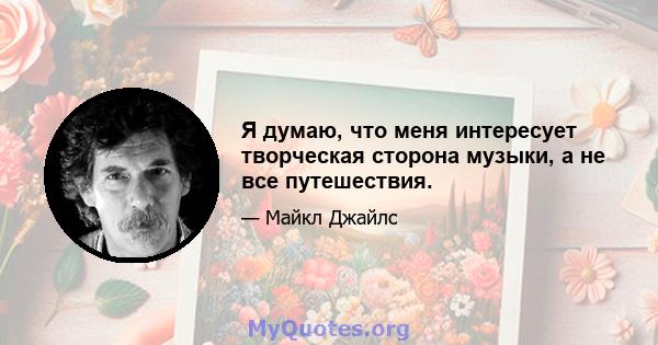 Я думаю, что меня интересует творческая сторона музыки, а не все путешествия.