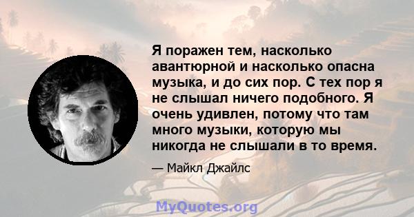 Я поражен тем, насколько авантюрной и насколько опасна музыка, и до сих пор. С тех пор я не слышал ничего подобного. Я очень удивлен, потому что там много музыки, которую мы никогда не слышали в то время.