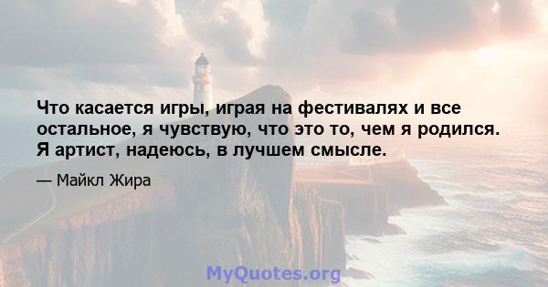 Что касается игры, играя на фестивалях и все остальное, я чувствую, что это то, чем я родился. Я артист, надеюсь, в лучшем смысле.