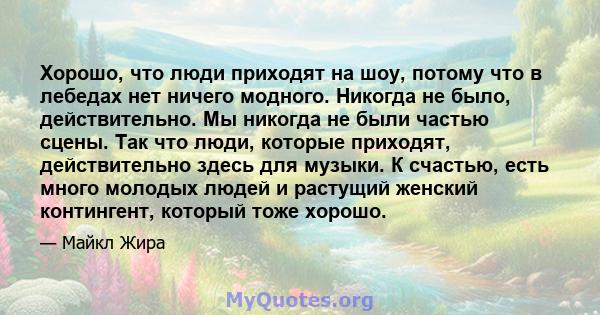 Хорошо, что люди приходят на шоу, потому что в лебедах нет ничего модного. Никогда не было, действительно. Мы никогда не были частью сцены. Так что люди, которые приходят, действительно здесь для музыки. К счастью, есть 