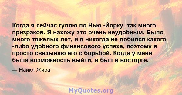 Когда я сейчас гуляю по Нью -Йорку, так много призраков. Я нахожу это очень неудобным. Было много тяжелых лет, и я никогда не добился какого -либо удобного финансового успеха, поэтому я просто связываю его с борьбой.