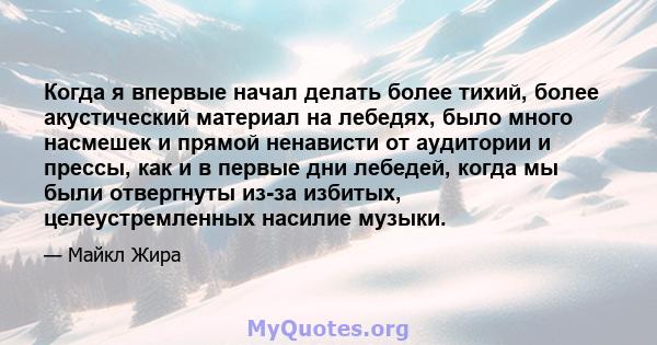 Когда я впервые начал делать более тихий, более акустический материал на лебедях, было много насмешек и прямой ненависти от аудитории и прессы, как и в первые дни лебедей, когда мы были отвергнуты из-за избитых,