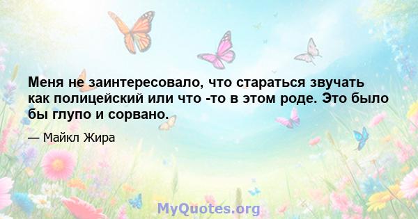 Меня не заинтересовало, что стараться звучать как полицейский или что -то в этом роде. Это было бы глупо и сорвано.