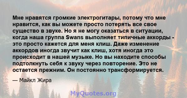 Мне нравятся громкие электрогитары, потому что мне нравится, как вы можете просто потерять все свое существо в звуке. Но я не могу оказаться в ситуации, когда наша группа Swans выполняет типичные аккорды - это просто