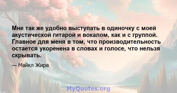 Мне так же удобно выступать в одиночку с моей акустической гитарой и вокалом, как и с группой. Главное для меня в том, что производительность остается укоренена в словах и голосе, что нельзя скрывать.