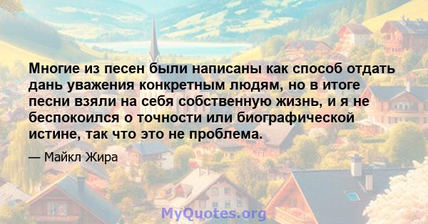 Многие из песен были написаны как способ отдать дань уважения конкретным людям, но в итоге песни взяли на себя собственную жизнь, и я не беспокоился о точности или биографической истине, так что это не проблема.