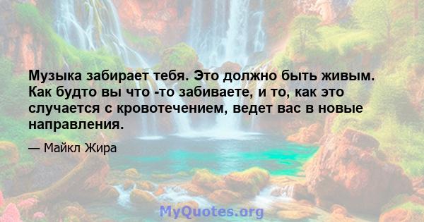 Музыка забирает тебя. Это должно быть живым. Как будто вы что -то забиваете, и то, как это случается с кровотечением, ведет вас в новые направления.