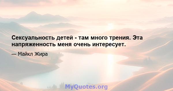 Сексуальность детей - там много трения. Эта напряженность меня очень интересует.