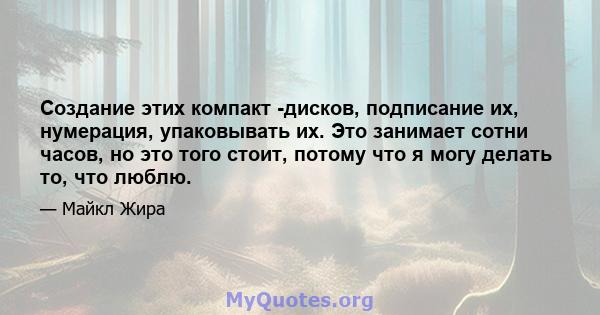 Создание этих компакт -дисков, подписание их, нумерация, упаковывать их. Это занимает сотни часов, но это того стоит, потому что я могу делать то, что люблю.