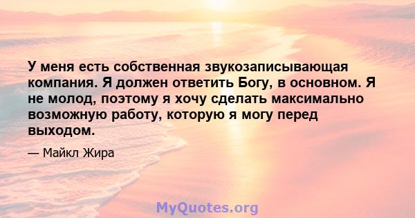 У меня есть собственная звукозаписывающая компания. Я должен ответить Богу, в основном. Я не молод, поэтому я хочу сделать максимально возможную работу, которую я могу перед выходом.