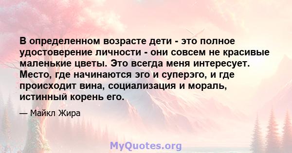 В определенном возрасте дети - это полное удостоверение личности - они совсем не красивые маленькие цветы. Это всегда меня интересует. Место, где начинаются эго и суперэго, и где происходит вина, социализация и мораль,