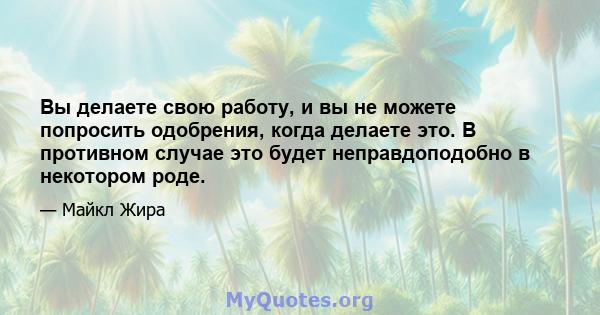 Вы делаете свою работу, и вы не можете попросить одобрения, когда делаете это. В противном случае это будет неправдоподобно в некотором роде.