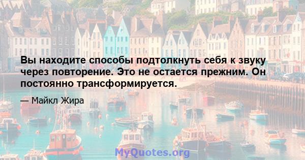 Вы находите способы подтолкнуть себя к звуку через повторение. Это не остается прежним. Он постоянно трансформируется.