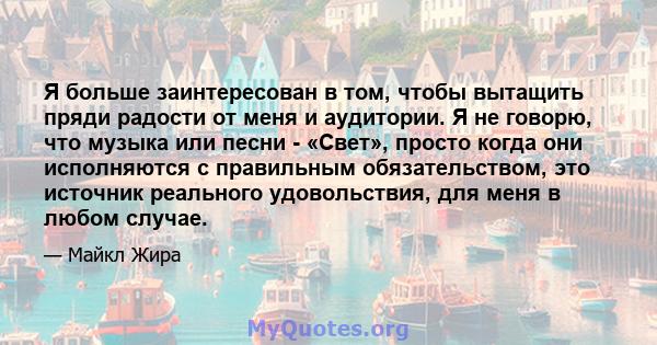 Я больше заинтересован в том, чтобы вытащить пряди радости от меня и аудитории. Я не говорю, что музыка или песни - «Свет», просто когда они исполняются с правильным обязательством, это источник реального удовольствия,