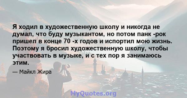 Я ходил в художественную школу и никогда не думал, что буду музыкантом, но потом панк -рок пришел в конце 70 -х годов и испортил мою жизнь. Поэтому я бросил художественную школу, чтобы участвовать в музыке, и с тех пор