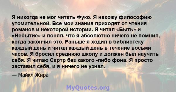 Я никогда не мог читать Фуко. Я нахожу философию утомительной. Все мои знания приходят от чтения романов и некоторой истории. Я читал «Быть» и «Небытие» и понял, что я абсолютно ничего не помнил, когда закончил это.