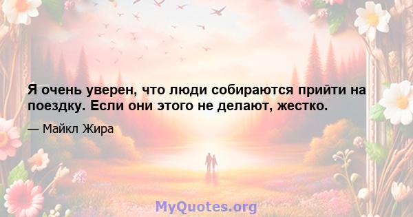 Я очень уверен, что люди собираются прийти на поездку. Если они этого не делают, жестко.