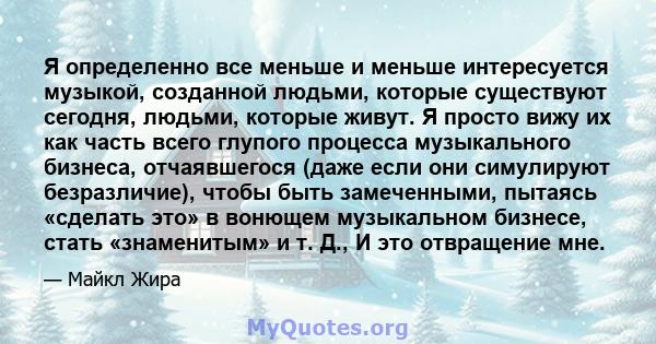 Я определенно все меньше и меньше интересуется музыкой, созданной людьми, которые существуют сегодня, людьми, которые живут. Я просто вижу их как часть всего глупого процесса музыкального бизнеса, отчаявшегося (даже