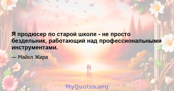 Я продюсер по старой школе - не просто бездельник, работающий над профессиональными инструментами.