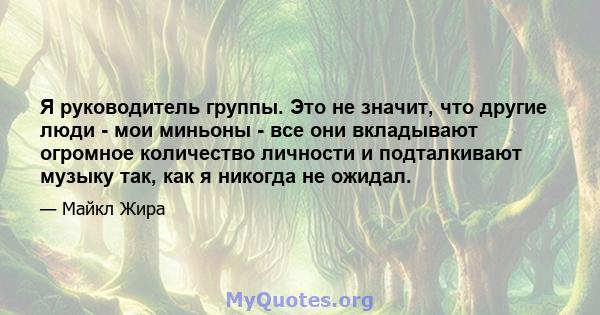 Я руководитель группы. Это не значит, что другие люди - мои миньоны - все они вкладывают огромное количество личности и подталкивают музыку так, как я никогда не ожидал.