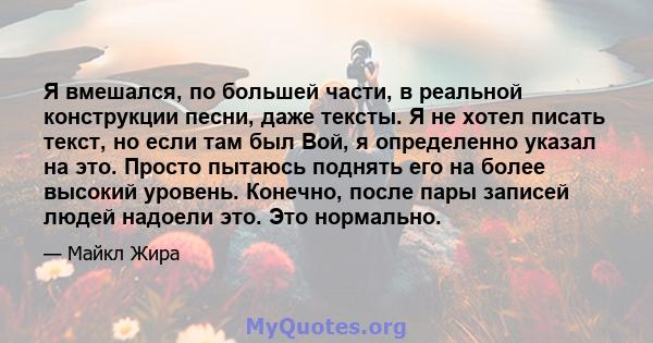 Я вмешался, по большей части, в реальной конструкции песни, даже тексты. Я не хотел писать текст, но если там был Вой, я определенно указал на это. Просто пытаюсь поднять его на более высокий уровень. Конечно, после