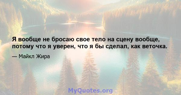 Я вообще не бросаю свое тело на сцену вообще, потому что я уверен, что я бы сделал, как веточка.