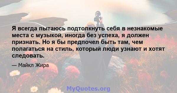 Я всегда пытаюсь подтолкнуть себя в незнакомые места с музыкой, иногда без успеха, я должен признать. Но я бы предпочел быть там, чем полагаться на стиль, который люди узнают и хотят следовать.