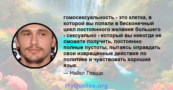 гомосексуальность - это клетка, в которой вы попали в бесконечный цикл постоянного желания большего - сексуально - который вы никогда не сможете получить, постоянно полные пустоты, пытаясь оправдать свои извращенные