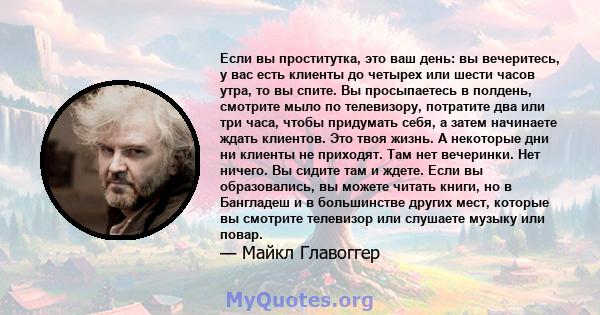 Если вы проститутка, это ваш день: вы вечеритесь, у вас есть клиенты до четырех или шести часов утра, то вы спите. Вы просыпаетесь в полдень, смотрите мыло по телевизору, потратите два или три часа, чтобы придумать