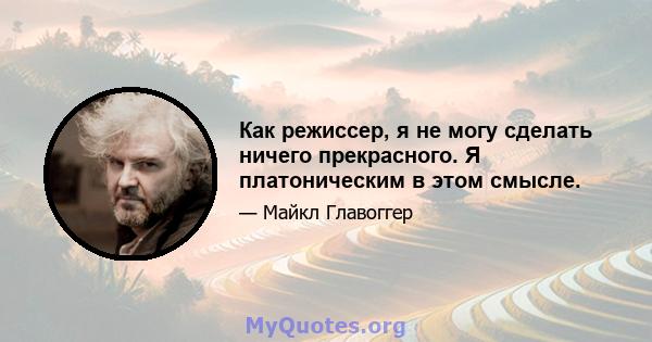 Как режиссер, я не могу сделать ничего прекрасного. Я платоническим в этом смысле.