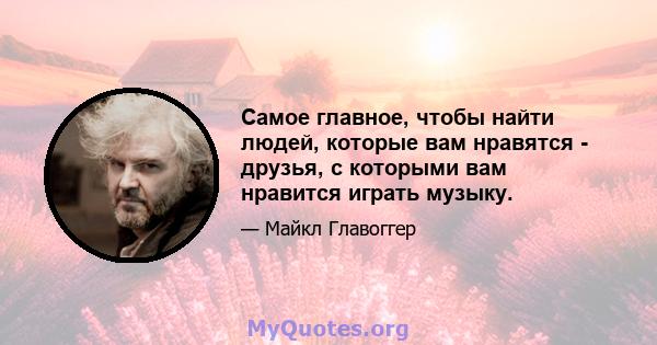 Самое главное, чтобы найти людей, которые вам нравятся - друзья, с которыми вам нравится играть музыку.