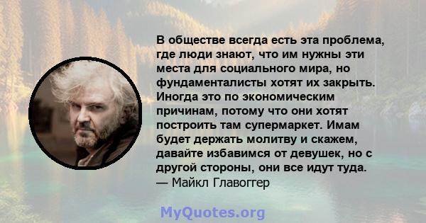 В обществе всегда есть эта проблема, где люди знают, что им нужны эти места для социального мира, но фундаменталисты хотят их закрыть. Иногда это по экономическим причинам, потому что они хотят построить там