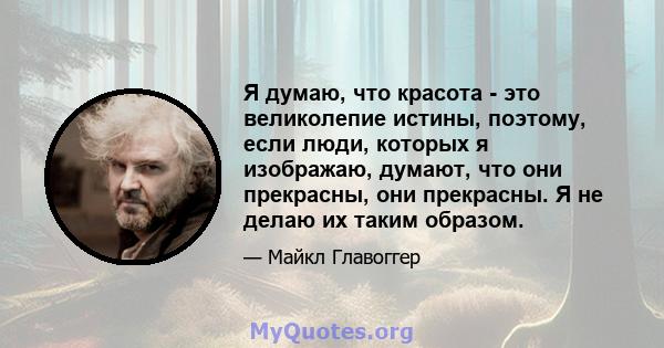 Я думаю, что красота - это великолепие истины, поэтому, если люди, которых я изображаю, думают, что они прекрасны, они прекрасны. Я не делаю их таким образом.